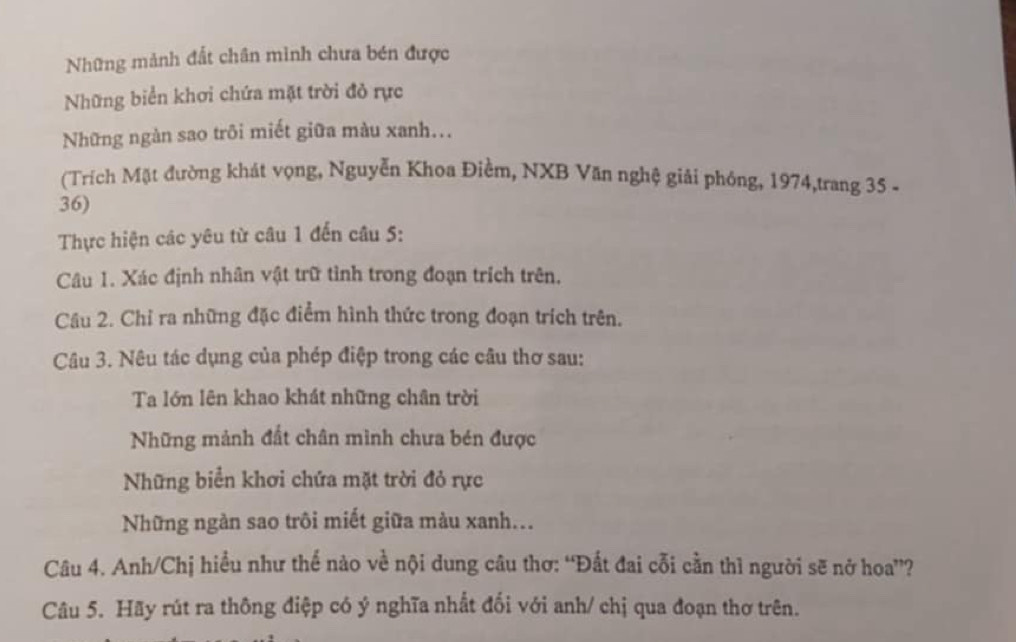 Những mảnh đất chân minh chưa bén được 
Những biển khơi chứa mặt trời đỏ rực 
Những ngàn sao trôi miết giữa màu xanh... 
(Trích Mặt đường khát vọng, Nguyễn Khoa Điềm, NXB Văn nghệ giải phóng, 1974,trang 35 - 
36) 
Thực hiện các yêu từ câu 1 đến câu 5: 
Câu 1. Xác định nhân vật trữ tỉnh trong đoạn trích trên. 
Cầu 2. Chỉ ra những đặc điểm hình thức trong đoạn trích trên. 
Câu 3. Nêu tác dụng của phép điệp trong các câu thơ sau: 
Ta lớn lên khao khát những chân trời 
Những mảnh đất chân mình chưa bén được 
Những biển khơi chứa mặt trời đỏ rực 
Những ngàn sao trôi miết giữa màu xanh... 
Câu 4. Anh/Chị hiều như thế nào về nội dung câu thơ: “Đất đai cỗi cằn thì người sẽ nở hoa”? 
Câu 5. Hãy rút ra thông điệp có ý nghĩa nhất đối với anh/ chị qua đoạn thơ trên.