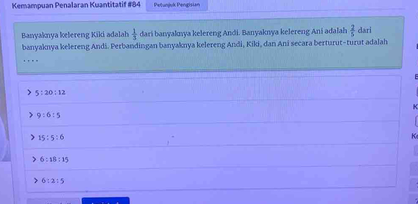 Kemampuan Penalaran Kuantitatif #84 Petunjuk Pengisian
Banyaknya kelereng Kiki adalah  1/3  dari banyaknya kelereng Andi. Banyaknya kelereng Ani adalah  2/5  dari
banyaknya kelereng Andi. Perbandingan banyaknya kelereng Andi, Kiki, dan Ani secara berturut-turut adalah
…
5:20:12
K
9:6:5
15:5:6
K
6:18:15
6:2:5