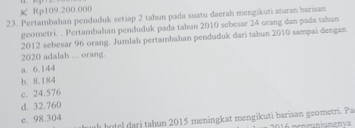 Rp109.200.000
23. Pertambahan penduduk setiap 2 tahun pada suatu daerah mengikuti aturan barisan
geometri. . Pertambahan penduduk pada tahun 2010 sebesar 24 orang dan pada tahun
2012 sebesar 96 orang. Jumlah pertambahan penduduk dari tahun 2010 sampai dengan
2020 adalah ... orang.
a. 6.144
b. 8.184
c. 24.576
d. 32.760
c. 98.304
ih h otel dari tahun 2015 meningkat mengikuti barisan geometri. Pa
2016 pençunjungnya