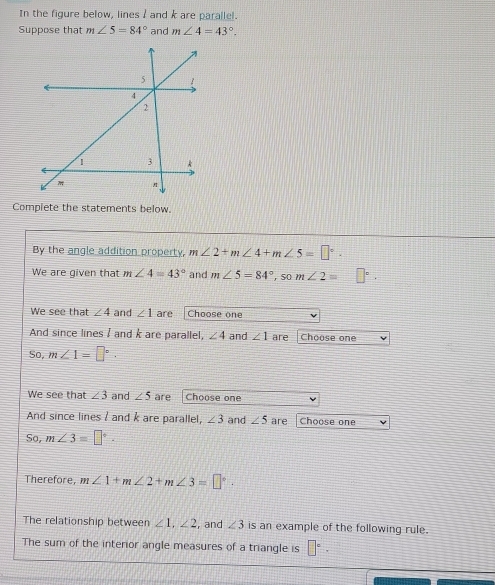 In the figure below, lines / and k are parallel. 
Suppose that m∠ 5=84° and m∠ 4=43°. 
Compiete the statements below. 
By the angle addition property, m∠ 2+m∠ 4+m∠ 5=□°. 
We are given that m∠ 4=43° and m∠ 5=84°, som∠ 2= □°. 
We see that ∠ 4 and ∠ 1 are Choose one 
And since lines I and k are parallel, ∠ 4 and ∠ 1 are Choose one 
So, m∠ 1=□°. 
We see that ∠ 3 and ∠ 5 are Choose one 
And since lines ? and k are parallel, ∠ 3 and ∠ 5 are Choose one 
So, m∠ 3=□°. 
Therefore, m∠ 1+m∠ 2+m∠ 3=□°. 
The relationship between ∠ 1, ∠ 2 , and ∠ 3 is an example of the following rule. 
The sum of the interior angle measures of a triangle is □°·