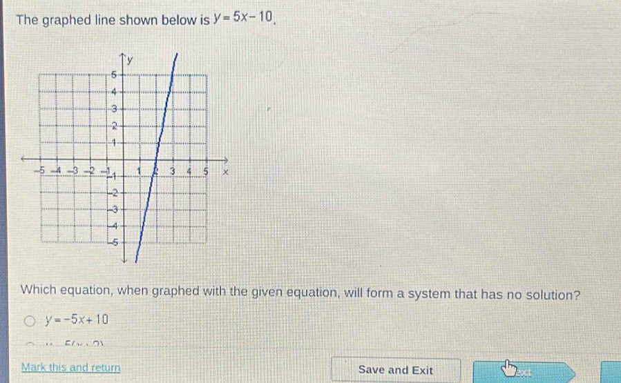 The graphed line shown below is y=5x-10, 
Which equation, when graphed with the given equation, will form a system that has no solution?
y=-5x+10
E(x
Mark this and return Save and Exit