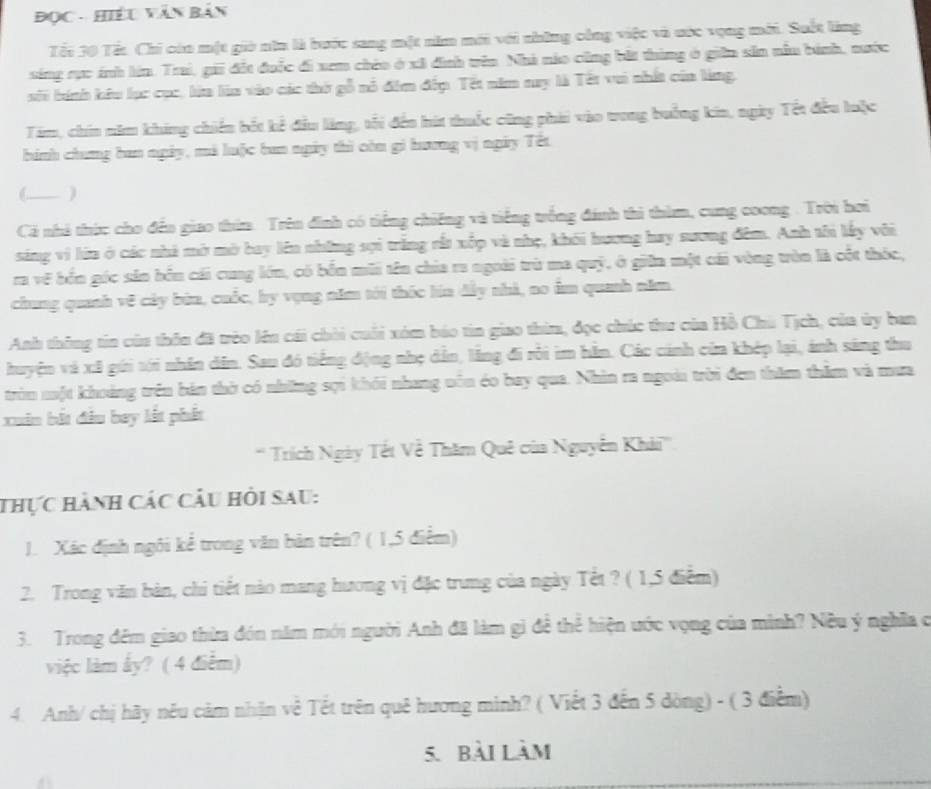 ĐọC - Hiều Văn Bản
Tếi 30 Tất Chi còn một giờ năn là bước sang một năm mới với những công việc và ước vọng mới. Suốt làng
sing rực ánh lín. Trai, gii đặt đuộc đi xem chio ở xã đnh tên Nhà nào cũng bắt tùng ở giữn sản nâu bánh, nước
sối bính kêu lục cục, lửa làa vào các thờ gỗ nổ đim đếp. Tết năm nay là Tết vui nhất của làng.
Tim, chin năm khing chiến bốt kể đầu lăng, tối đến hút thuốc cũng phải vào trong buởng kia, ngày Tết đều luộc
hính chưng ban ngày, mà luộc ban ngày thì còn gi hương vị ngày Tết
C_ )
Cả nhà thức cho đến giao thin. Trên đinh có tiếng chiếng và tiếng trống đánh thì thìm, cung coong . Trời hơi
sáng vì lữa ở các nhà mờ mờ bay lên những sợi trắng rất xốp và nhẹ, khôi hương hay sương đêm. Anh tôi lấy vôi
ra vẽ bến góc sản bền cái cuag lớn, có bến mũi tên chia ra ngoài trù ma quỹ, ở giữn một cái vòng tòn là cột thốc,
chung quanh vệ cảy bùn, cuốc, by vụng năm tới thốc lúa đầy nhà, no âm quanh năm.
Anh thông tin của thôu đã trèo lêu cái chời cuối xóm báo tin giao thim, đọc chúc thư của Hồ Chù Tịch, của ủy ban
huyện và xã gúi tới nhân dân. Sau đó tiếng động nhẹ dẫn, lằng đi rồi im hằn. Các cảnh của khép lại, ảnh sáng thu
tròn một khoảng trên bản thờ có những sợi khối nhang nôn éo bay qua. Nhìn ra ngoài trời đen thăm thăm và mưa
xuân bắt đầu bay lất phát
'' Trích Ngày Tết Về Thăm Quê của Nguyễn Khải'''
thực hành các câu hỏi sau:
1. Xác định ngôi kể trong văn bản trên? ( 1,5 điểm)
2. Trong văn bàn, chi tiết nào mang hương vị đặc trung của ngày Tết ? ( 1,5 điễm)
3. Trong đêm giao thừa đón năm mới người Anh đã làm gì đề thể hiện ước vọng của minh? Nều ý nghĩa c
việc làm ấy? ( 4 điểm)
4. Anh/ chị hãy nêu cảm nhận về Tết trên quê hương mình? ( Viết 3 đến 5 dòng) - ( 3 điểm)
5. Bài làm