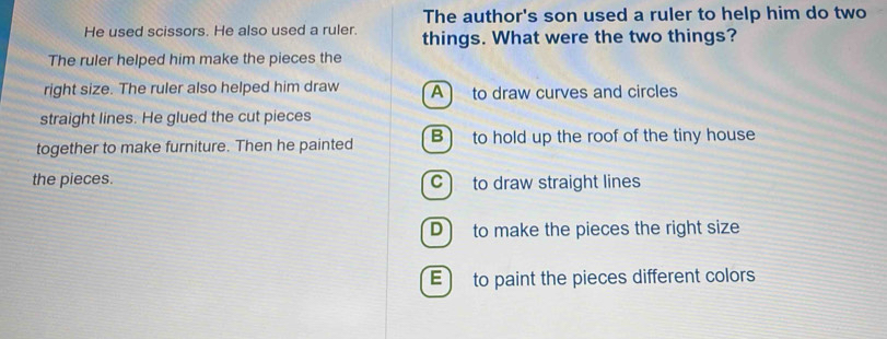 The author's son used a ruler to help him do two
He used scissors. He also used a ruler. things. What were the two things?
The ruler helped him make the pieces the
right size. The ruler also helped him draw A to draw curves and circles
straight lines. He glued the cut pieces
together to make furniture. Then he painted B) to hold up the roof of the tiny house
the pieces. C to draw straight lines
D to make the pieces the right size
E to paint the pieces different colors