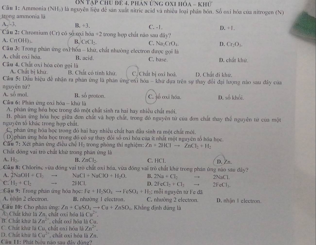 On tạp chU để 4. phán ứng OXI hóa - Khử
Câu 1: Ammonia (NH_3) là nguyên liệu để sản xuất nitric acid và nhiều loại phân bón. Số oxi hóa của nitrogen (N)
trong ammonia là
A. -3. B. +3. C. -1.
D. +1.
Câu 2: Chromium (Cr) có số oxi hóa +2 trong hợp chất nào sau dây?
A. Cr(OH)₃. B. CrCl₂. C. Na_2CrO_4.
D. Cr_2O_3.
Câu 3: Trong phản ứng oxỉ hóa - khứ, chất nhường electron được gọi là
A. chất oxi hóa. B. acid. C. base. D. chất khử.
Câu 4. Chất oxi hóa còn gọi là
A. Chất bị khứ. B. Chất có tính khử. C. Chất bị oxi hoá. D. Chất di khử.
Cầu 5: Dấu hiệu để nhận ra phản ứng là phản ứng ơxi hóa - khữ dựa trên sự thay đổi đại lượng nào sau đây của
nguyên tử?
A. số mol. B. SC proton. C. số oxi hóa. D. số khối.
Câu 6: Phản ứng oxi hóa - khử là
A. phản ứng hóa học trong đó một chất sinh ra hai hay nhiều chất mới.
B. phân ứng hóa học giữa đơn chất và hợp chất, trong đó nguyên tử của đơn chất thay thế nguyên tử của một
nguyên tổ khác trong hợp chất.
C. phản ứng hóa học trong đó hai hay nhiều chất ban đầu sinh ra một chất mới.
D)phan ứng hóa học trong đó có sự thay đôi số oxi hóa của ít nhất một nguyên tố hóa học.
*  Câu 7: Xét phản ứng điều chế H_2 trong phòng thí nghiệm: Zn+2HClto ZnCl_2+H_2
Chất đóng vai trò chất khứ trong phản ứng là
A. H_2. B. ZnCl_2. C. HCl.
D. Zn.
Câu 8: Chlorine vừa đóng vai trò chất oxi hóa, vừa đóng vai trò chất khử trong phản ứng nào sau dây?
A. 2NaOH+Cl_2 NaCl+NaClO+H_2O. B. 2Na+Cl_2 2NaCl.
C. H_2+Cl_2 2HCl. D. 2FeCl_2+Cl_2
2FeCl_3.
* Câu 9: Trong phản ứng hóa học: Fe+H_2SO_4to FeSO_4+H_2 : mỗi nguyên tử Fe đã
A. nhận 2 electron. B. nhường 1 electron. C. nhường 2 electron. D. nhận 1 electron.
Câu 10: Cho phản ứng: Zn+CuSO_4to Cu+ZnSO_4. Khẳng định đúng là
A. Chất khử là Zn. chất oxi hỏa là Cu^(2+).
B. Chất khử là Zn^(2+) , chất oxi hóa là Cu.
C. Chất khử là Cu, chất oxi hóa là Zn^(2+).
D. Chất khử là Cu^(2+) chất oxi hóa là Zn.
Câu 11: Phát biểu nào sau đây đúng?