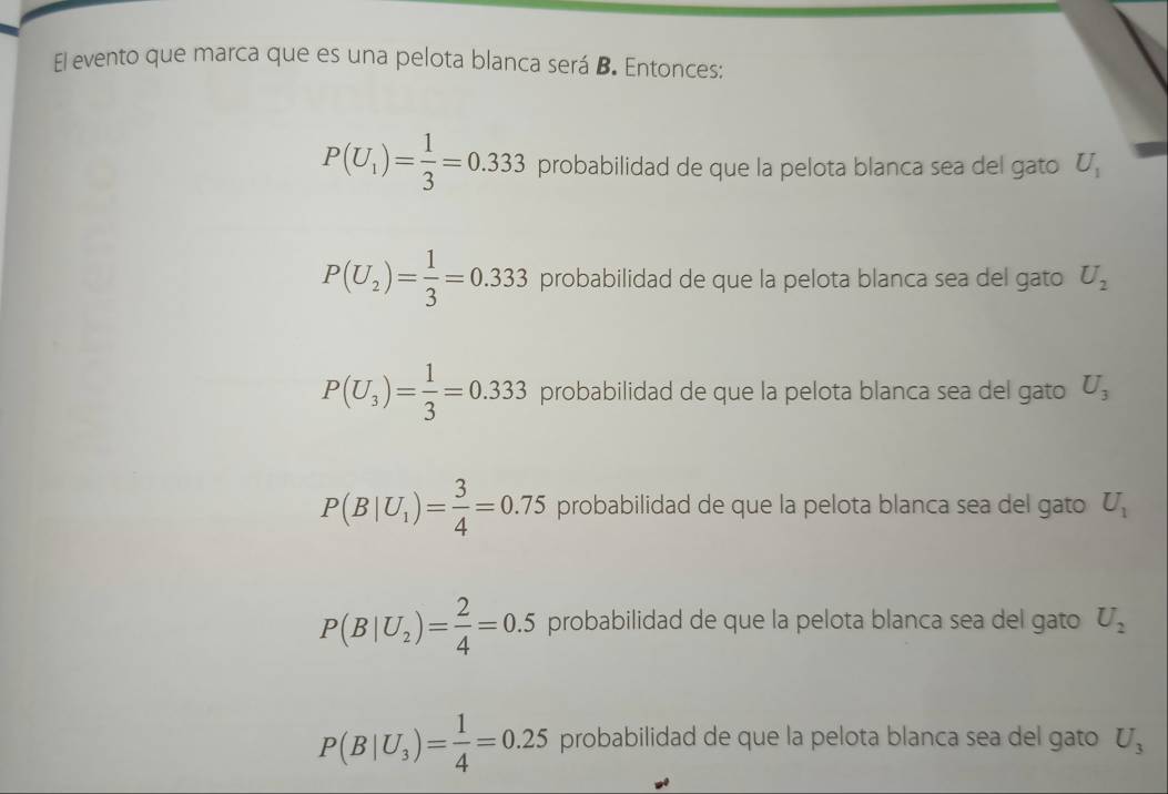 El evento que marca que es una pelota blanca será B. Entonces:
P(U_1)= 1/3 =0.333 probabilidad de que la pelota blanca sea del gato U_1
P(U_2)= 1/3 =0.333 probabilidad de que la pelota blanca sea del gato U_2
P(U_3)= 1/3 =0.333 probabilidad de que la pelota blanca sea del gato U_3
P(B|U_1)= 3/4 =0.75 probabilidad de que la pelota blanca sea del gato U_1
P(B|U_2)= 2/4 =0.5 probabilidad de que la pelota blanca sea del gato U_2
P(B|U_3)= 1/4 =0.25 probabilidad de que la pelota blanca sea del gato U_3