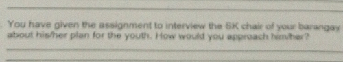 You have given the assignment to interview the SK chair of your barangay 
about his/her plan for the youth. How would you approach him/her? 
_ 
_