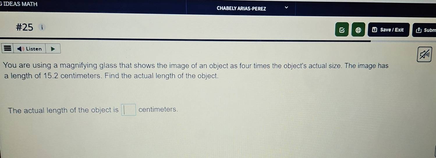 IDEAS MATH CHABELY ARIAS-PEREZ 
#25 * Save / Exit Subm 
⑧ 
Listen 
You are using a magnifying glass that shows the image of an object as four times the object's actual size. The image has 
a length of 15.2 centimeters. Find the actual length of the object. 
The actual length of the object is □ centimeters.
