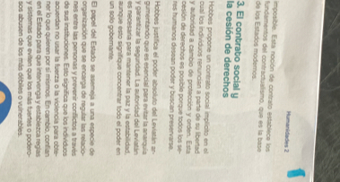 Humanidades 2 
imposible. Esta noción de contrato establece los 
de los Estados moderos. fundamentos del contractualismo, que es la base 
3. El contrato social y 
la cesión de derechos 
Hobbes propone un contrato social implicito en el 
cual los individuos renuncian a parte de su libertad 
y autoridad a cambio de protección y orden. Esta 
cesión de derechos es posible porque todos los se- 
res humanos desean poder y buscan preservarse. 
Hobbes justifica el poder absoluto del Leviatán ar- 
gumentando que es esencial para evitar la anarquía 
y garantizar la seguridad. La autoridad del Leviatán 
es necesaría para mantener la paz y la estabilidad. 
un solo gobernante. aunque esto signifique concentrar todo el poder en 
El papel del Estado se asemeja a una especie de 
organización que se encarga de regular las relacio- 
nes entre las personas y prevenir conflictos a través 
de sus instituciones. Esto signífica que los indivíduos 
acuerdan no usar la fuerza o la violencia para obte- 
ner lo que quieren por sí mismos. En cambio, contian 
en el Estado para que intervenga y establezca regías 
y sisteras que eviten que los más fuertes o podero- 
sos abusen de los más débiles o vulnerables.