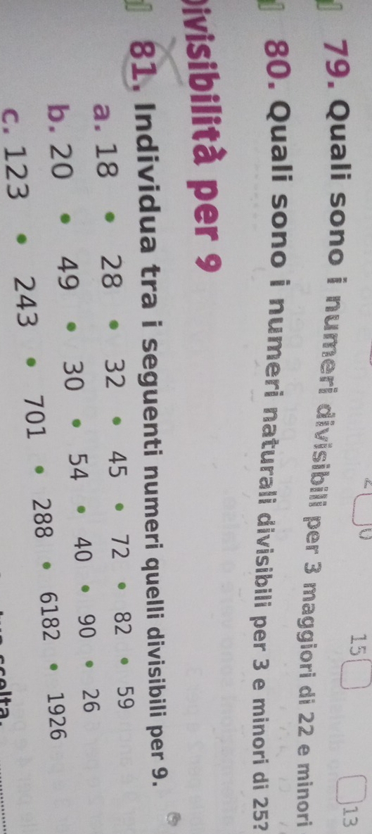 15
13
79. Quali sono i numeri divisibili per 3 maggiori di 22 e minori
80. Quali sono i numeri naturali divisibili per 3 e minori di 25?
Divisibilità per 9
81. Individua tra i seguenti numeri quelli divisibili per 9.
a. 18· 28· 32· 45· 72· 82· 59
b. 20· 49· 30· 54· 40· 90· 26
C. 123· 243· 701· 288· 6182· 1926