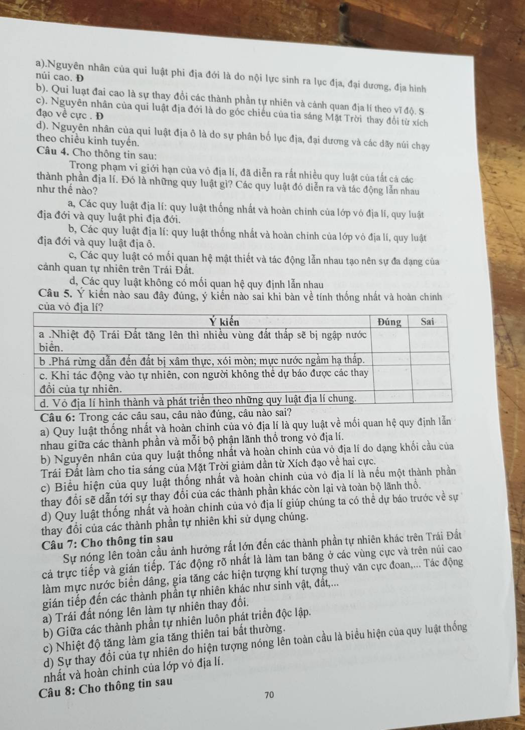 a).Nguyên nhân của qui luật phi địa đới là do nội lực sinh ra lục địa, đại dương, địa hình
núi cao. Đ
b). Qui luạt đai cao là sự thay đổi các thành phần tự nhiên và cảnh quan địa lí theo vĩ độ. S
c). Nguyên nhân của qui luật địa đới là do góc chiếu của tia sáng Mặt Trời thay đổi từ xích
đạo về cực . Đ
d). Nguyên nhân của qui luật địa ô là do sự phân bố lục địa, đại dương và các dãy núi chạy
theo chiều kinh tuyến.
Câu 4. Cho thông tin sau:
Trong phạm vi giới hạn của vỏ địa lí, đã diễn ra rất nhiều quy luật của tất cả các
thành phần địa lí. Đó là những quy luật gì? Các quy luật đó diễn ra và tác động lẫn nhau
như thế nào?
a, Các quy luật địa lí: quy luật thống nhất và hoàn chinh của lớp vỏ địa lí, quy luật
địa đới và quy luật phi địa đới.
b, Các quy luật địa lí: quy luật thống nhất và hoàn chinh của lớp vỏ địa lí, quy luật
địa đới và quy luật địa ô.
c, Các quy luật có mối quan hệ mật thiết và tác động lẫn nhau tạo nên sự đa dạng của
cảnh quan tự nhiên trên Trái Đất.
d, Các quy luật không có mối quan hệ quy định lẫn nhau
Câu 5. Ý kiến nào sau đây đúng, ý kiến nào sai khi bàn về tính thống nhất và hoàn chính
Câu 6: Trong các câu sau, câu nào đúng, c
a) Quy luật thống nhất và hoàn chinh của vỏ địa lí là quy luật về mối quan hệ quy định lẫn
nhau giữa các thành phần và mỗi bộ phận lãnh thổ trong vỏ địa lí.
b) Nguyên nhân của quy luật thống nhất và hoàn chinh của vỏ địa lí do dạng khối cầu của
Trái Đất làm cho tia sáng của Mặt Trời giảm dần từ Xích đạo về hai cực.
c) Biểu hiện của quy luật thống nhất và hoàn chỉnh của vỏ địa lí là nếu một thành phần
thay đổi sẽ dẫn tới sự thay đổi của các thành phần khác còn lại và toàn bộ lãnh thổ.
d) Quy luật thống nhất và hoàn chinh của vỏ địa lí giúp chúng ta có thể dự báo trước về sự 
thay đổi của các thành phần tự nhiên khi sử dụng chúng.
Câu 7: Cho thông tin sau
Sự nóng lên toàn cầu ảnh hưởng rất lớn đến các thành phần tự nhiên khác trên Trái Đất
cả trực tiếp và gián tiếp. Tác động rõ nhất là làm tan băng ở các vùng cực và trên núi cao
làm mực nước biển dâng, gia tăng các hiện tượng khí tượng thuỷ văn cực đoan,... Tác động
gián tiếp đến các thành phần tự nhiên khác như sinh vật, đất,...
a) Trái đất nóng lên làm tự nhiên thay đổi.
b) Giữa các thành phần tự nhiên luôn phát triển độc lập.
c) Nhiệt độ tăng làm gia tăng thiên tai bất thường.
d) Sự thay đổi của tự nhiên do hiện tượng nóng lên toàn cầu là biểu hiện của quy luật thống
nhất và hoàn chinh của lớp vỏ địa lí.
Câu 8: Cho thông tin sau
70