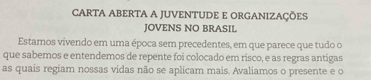 CARTA ABERTA A JUVENTUDE E ORGANIZAÇÕES 
JOVENS NO BRASIL 
Estamos vivendo em uma época sem precedentes, em que parece que tudo o 
que sabemos e entendemos de repente foi colocado em risco, e as regras antigas 
as quais regiam nossas vidas não se aplicam mais. Avaliamos o presente e o