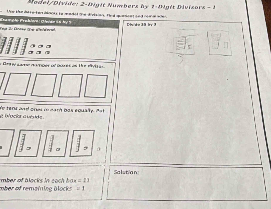 Model/Divide: 2 -Digit Numbers by 1 -Digit Divisors - I 
Use the base-ten blocks to model the division. Find quotient and remainder. 
Example Problem: Divide 56 by 5 Divide 35 by 3
tep 1: Draw the dividend. 
: Draw same number of boxes as the divisor. 
de tens and ones in each box equally. Put 
g blocks outside. 
Solution: 
mber of blocks in each box =11
mber of remaining blocks =1