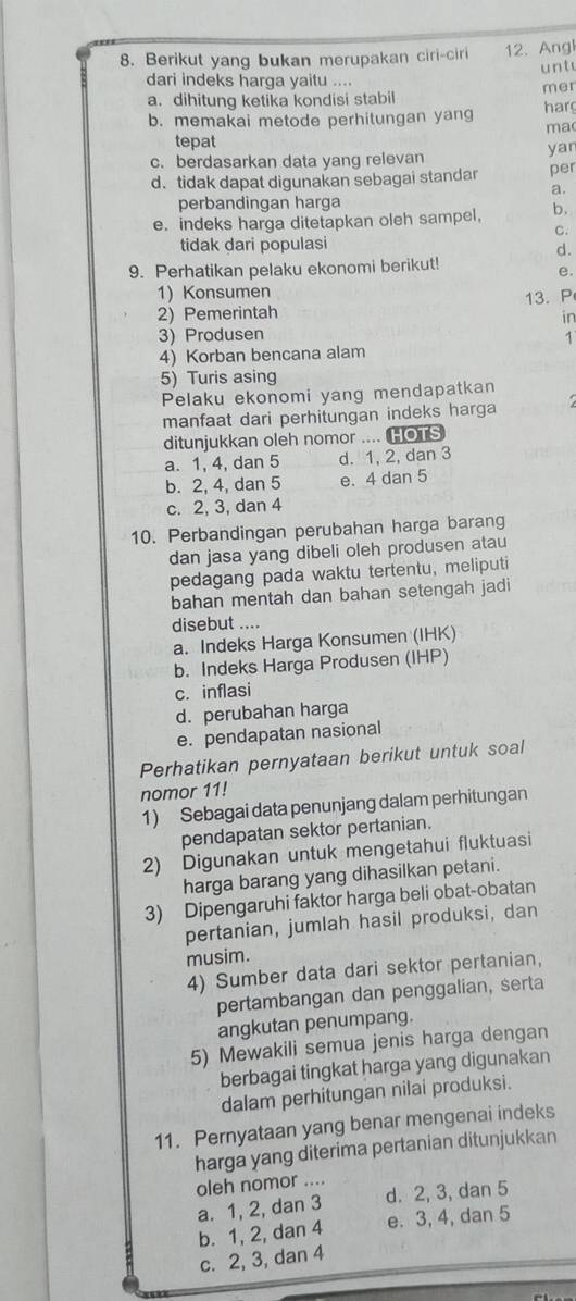 Berikut yang bukan merupakan ciri-ciri 12. Ang
u n t
dari indeks harga yaitu ....
a. dihitung ketika kondisi stabil mer
b. memakai metode perhitungan yang har
ma
tepat
c. berdasarkan data yang relevan yan
d. tidak dapat digunakan sebagai standar per
a.
perbandingan harga
e. indeks harga ditetapkan oleh sampel, b.
C.
tidak dari populasi
d.
9. Perhatikan pelaku ekonomi berikut!
e.
1) Konsumen
2) Pemerintah 13.P
in
3) Produsen 1
4) Korban bencana alam
5) Turis asing
Pelaku ekonomi yang mendapatkan
manfaat dari perhitungan indeks harga
ditunjukkan oleh nomor .... HOTS
a. 1, 4, dan 5 d. 1, 2, dan 3
b. 2, 4, dan 5 e. 4 dan 5
c. 2, 3, dan 4
10. Perbandingan perubahan harga barang
dan jasa yang dibeli oleh produsen atau
pedagang pada waktu tertentu, meliputi
bahan mentah dan bahan setengah jadi
disebut ....
a. Indeks Harga Konsumen (IHK)
b. Indeks Harga Produsen (IHP)
c. inflasi
d. perubahan harga
e. pendapatan nasional
Perhatikan pernyataan berikut untuk soal
nomor 11!
1) Sebagai data penunjang dalam perhitungan
pendapatan sektor pertanian.
2) Digunakan untuk mengetahui fluktuasi
harga barang yang dihasilkan petani.
3) Dipengaruhi faktor harga beli obat-obatan
pertanian, jumlah hasil produksi, dan
musim.
4) Sumber data dari sektor pertanian,
pertambangan dan penggalian, serta
angkutan penumpang.
5) Mewakili semua jenis harga dengan
berbagai tingkat harga yang digunakan
dalam perhitungan nilai produksi.
11. Pernyataan yang benar mengenai indeks
harga yang diterima pertanian ditunjukkan
oleh nomor ....
a. 1, 2, dan 3 d. 2, 3, dan 5
b. 1, 2, dan 4 e. 3, 4, dan 5
c. 2, 3, dan 4