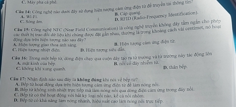 C. Máy pha cà phê.
Câu 14: Công nghệ nào dưới đây sử dụng hiện tượng cảm ứng điện từ để truyền tài thông tin:
B. Cáp quang.
A. Wi-Fi.
D. RFID (Radio-Frequency Identification).
C. Sông âm.
Câu 15: Công nghệ NFC (Near Field Communication) là công nghệ truyền không dây tâm ngắn cho phép
các thiết bị trao đổi dữ liệu khi chúng được đặt gản nhau, thường là trong khoảng cách vài centimet, nó hoạt
động đựa trên hiện tượng nào sau đây?
A. Hiện tượng giao thoa ánh sáng
B. Hiện tượng cảm ứng điện từ
C. Hiện tượng nhiệt điện D. Hiện tượng siêu dẫn.
Cầu 16: Trong một hếp từ, dòng điện chạy qua cuộn dây tạo ra từ trường và từ trường này tác động lên
A mặt kinh của bệp B. nổi có đây nhiễm từ.
C. không khí xung quanh.
D. thân bếp
Câu 17: Nhận định nào sau đây là không đúng khi nói về bếp từ?
A. Bệp từ hoạt động dựa trên hiện tượng cảm ứng điện từ để làm nóng nổi.
B. Bếp từ không sinh nhiệt trực tiếp mà làm nóng nổi qua đòng điện cảm ứng trong đây nổi.
C. Bếp từ có thể hoạt động với bắt kỹ loại nổi nào, kê cả nổi nhôm.
D. Bếp từ có khả năng làm nóng nhành, hiệu suất cao làm nóng nổi trực tiếp.