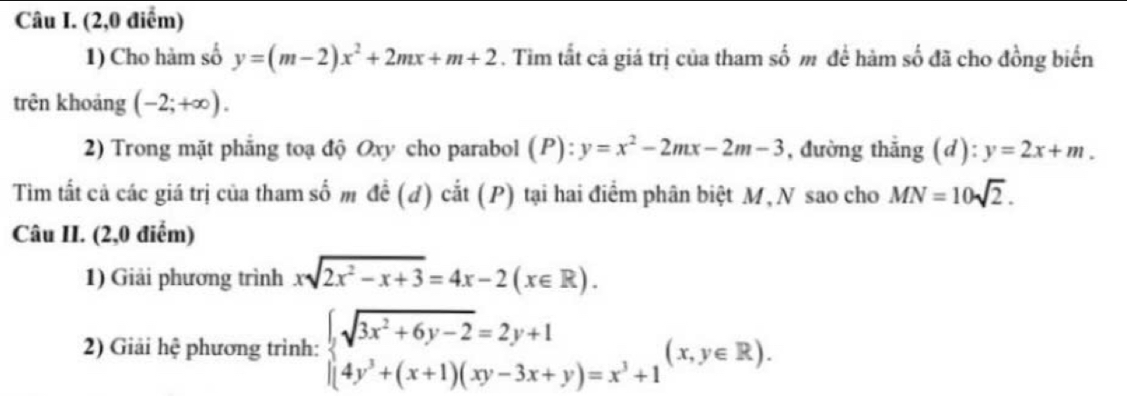 (2,0 điểm) 
1) Cho hàm số y=(m-2)x^2+2mx+m+2. Tìm tất cả giá trị của tham số m để hàm số đã cho đồng biển 
trên khoảng (-2;+∈fty ). 
2) Trong mặt phẳng toạ độ Oxy cho parabol (P): y=x^2-2mx-2m-3 , đường thẳng (d): y=2x+m. 
Tim tất cả các giá trị của tham số m đề (đ) cắt (P) tại hai điểm phân biệt M, N sao cho MN=10sqrt(2). 
Câu II. (2,0 điểm) 
1) Giải phương trình xsqrt(2x^2-x+3)=4x-2(x∈ R). 
2) Giải hệ phương trình: beginarrayl sqrt(3x^2+6y-2)=2y+1 (4y^3+(x+1)(xy-3x+y)=x^3+1endarray.  (x,y∈ R).