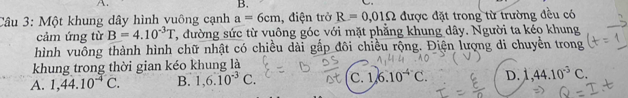 Một khung dây hình vuông cạnh a=6cm , điện trở R=0,01Omega được đặt trong từ trường đều có
cảm ứng từ B=4.10^(-3)T 7, đường sức từ vuông góc với mặt phẳng khung dây. Người ta kéo khung
hình vuông thành hình chữ nhật có chiều dài gấp đôi chiều rộng. Điện lượng di chuyển trong
khung trong thời gian kéo khung là
C.
A. 1,44.10^(-4)C. B. 1, 6.10^(-3)C. 1 6.10^(-4^-)C.
D. 1,44.10^(-5)C.