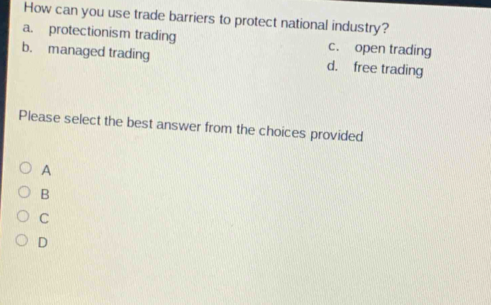 How can you use trade barriers to protect national industry?
a. protectionism trading c. open trading
b. managed trading d. free trading
Please select the best answer from the choices provided
A
B
C
D