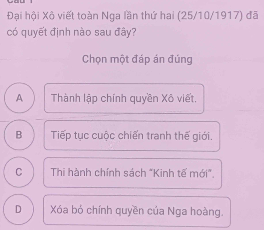 Đại hội Xô viết toàn Nga lần thứ hai (25/10/1917) đã
có quyết định nào sau đây?
Chọn một đáp án đúng
A Thành lập chính quyền Xô viết.
B Tiếp tục cuộc chiến tranh thế giới.
C Thi hành chính sách “Kinh tế mới”.
D Xóa bỏ chính quyền của Nga hoàng.