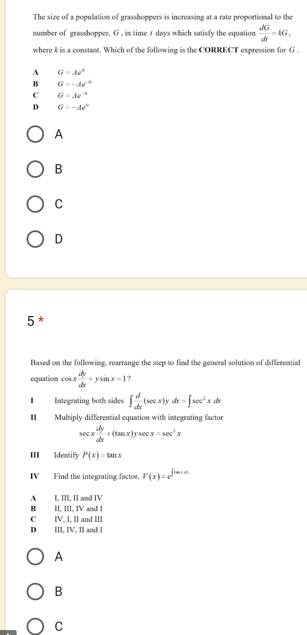 The size of a population of grasshoppers is increasing at a rate proportional to the
number of grasshopper, G , in time t days which satisfy the equation  dG/dt =kG, 
where k is a constant. Which of the following is the CORRECT expression for G.
A G=Ae^(kt)
B G=-Ae^(-kt)
C G=Ae^(-kt)
D G=-Ae^(kt)
A
B
C
D
5 *
Based on the following, rearrange the step to find the general solution of differential
equation cos x dy/dx +ysin x=1 2
I Integrating both sides ∈t  d/dx (sec x)ydx=∈t sec^2xdx
II Multiply differential equation with integrating factor
sec x dy/dx +(tan x)ysec x=sec^2x
III Identify P(x)=tan x
IV Find the integrating factor, V(x)=e^(∈t tan xdx)
A I, III, II and IV
B II, III, IV and I
C IV, I, II and III
D III, IV, II and I
A
B
C