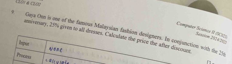 CLO1 & CLO2 
Computer Science II (SC025) 
9. Gaya Onn is one of the famous Malaysian fashion designers. In conjunction with the 25t
anniversary, 25% given to all dresses. Calculate the price the after discount 
Session 2024/2025 
Input 
Process