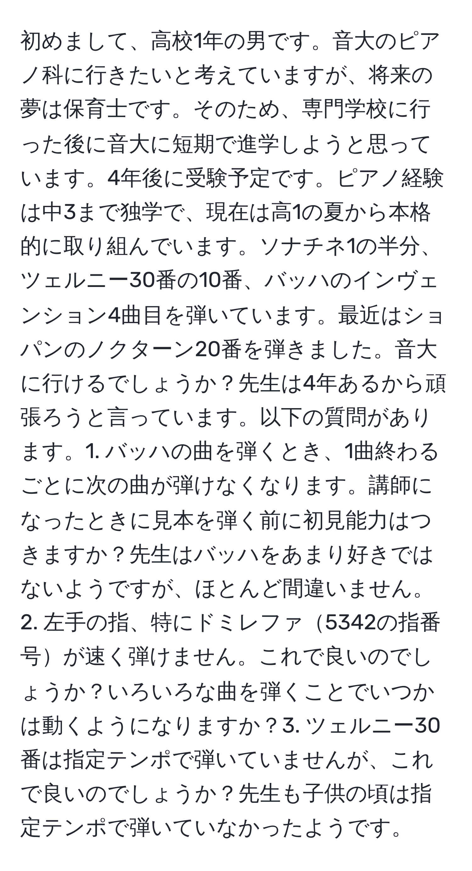 初めまして、高校1年の男です。音大のピアノ科に行きたいと考えていますが、将来の夢は保育士です。そのため、専門学校に行った後に音大に短期で進学しようと思っています。4年後に受験予定です。ピアノ経験は中3まで独学で、現在は高1の夏から本格的に取り組んでいます。ソナチネ1の半分、ツェルニー30番の10番、バッハのインヴェンション4曲目を弾いています。最近はショパンのノクターン20番を弾きました。音大に行けるでしょうか？先生は4年あるから頑張ろうと言っています。以下の質問があります。1. バッハの曲を弾くとき、1曲終わるごとに次の曲が弾けなくなります。講師になったときに見本を弾く前に初見能力はつきますか？先生はバッハをあまり好きではないようですが、ほとんど間違いません。2. 左手の指、特にドミレファ5342の指番号が速く弾けません。これで良いのでしょうか？いろいろな曲を弾くことでいつかは動くようになりますか？3. ツェルニー30番は指定テンポで弾いていませんが、これで良いのでしょうか？先生も子供の頃は指定テンポで弾いていなかったようです。