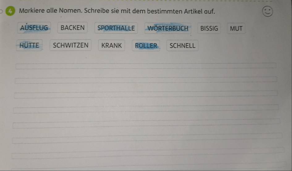 Markiere alle Nomen. Schreibe sie mit dem bestimmten Artikel auf. 
AÚSFLUG BACKEN SPORTHALLE WöRTERBUCH BISSIG MUT 
HÜTTE SCHWITZEN KRANK ROLLER SCHNELL