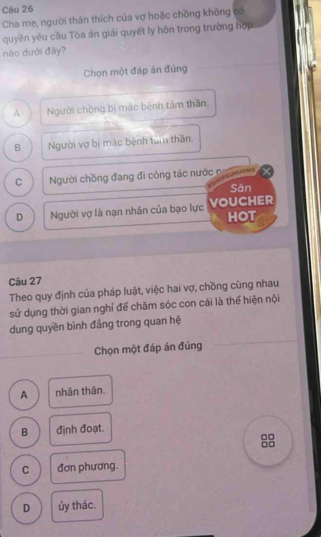 Cha mẹ, người thân thích của vợ hoặc chồng không có
quyền yêu cầu Tòa án giải quyết ly hôn trong trường hợp
nào dưới đây?
Chọn một đáp án đúng
A Người chồng bị mắc bệnh tâm thần,
B Người vợ bị mắc bệnh tâm thần.
C Người chồng đang đi công tác nước n
ISHOPXUHUONG
Săn
D Người vợ là nạn nhân của bạo lực VOUCHER
HOT
Câu 27
Theo quy định của pháp luật, việc hai vợ, chồng cùng nhau
sử dụng thời gian nghỉ để chăm sóc con cái là thể hiện nội
dung quyền bình đắng trong quan hệ
_
Chọn một đáp án đúng
A nhân thân.
B định đoạt.
□□
□□
C đơn phương.
D ủy thác.