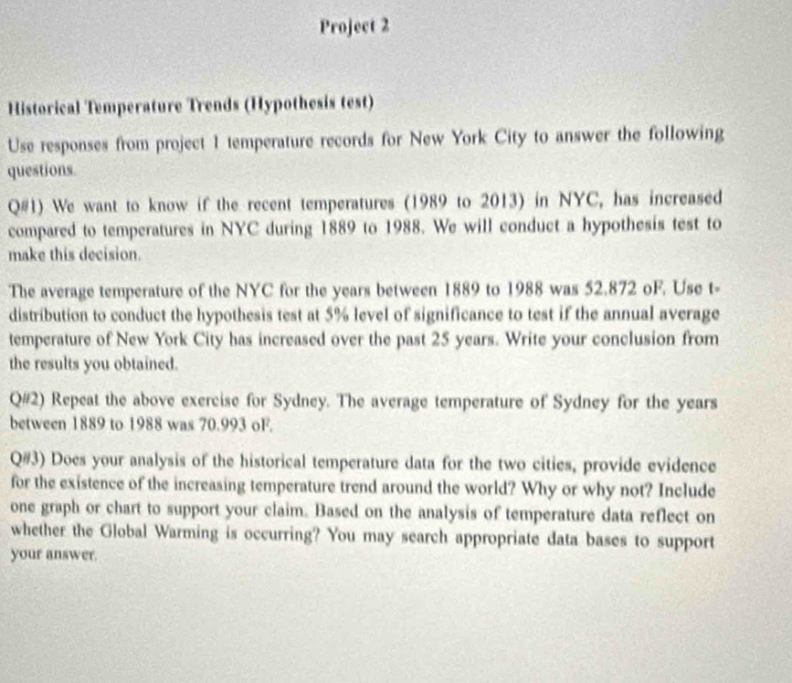 Project 2 
Historical Temperature Trends (Hypothesis test) 
Use responses from project 1 temperature records for New York City to answer the following 
questions. 
Q#1) We want to know if the recent temperatures (1989 to 2013) in NYC, has increased 
compared to temperatures in NYC during 1889 to 1988. We will conduct a hypothesis test to 
make this decision. 
The average temperature of the NYC for the years between 1889 to 1988 was 52.872 oF. Use t- 
distribution to conduct the hypothesis test at 5% level of significance to test if the annual average 
temperature of New York City has increased over the past 25 years. Write your conclusion from 
the results you obtained. 
Q#2) Repeat the above exercise for Sydney. The average temperature of Sydney for the years
between 1889 to 1988 was 70.993 oF. 
Q#3) Does your analysis of the historical temperature data for the two cities, provide evidence 
for the existence of the increasing temperature trend around the world? Why or why not? Include 
one graph or chart to support your claim. Based on the analysis of temperature data reflect on 
whether the Global Warming is occurring? You may search appropriate data bases to support 
your answer.