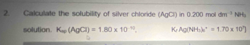 Calculate the solubility of silver chloride (AgCl) in 0.200 mol dm^(-3)NH_3
solution. K_sp(AgCl)=1.80* 10^(-10), K Ag(NH_3)_6^(+=1.70* 10^7)]