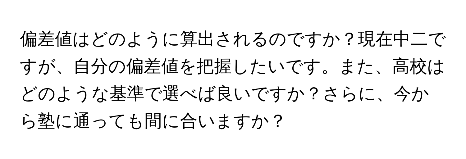 偏差値はどのように算出されるのですか？現在中二ですが、自分の偏差値を把握したいです。また、高校はどのような基準で選べば良いですか？さらに、今から塾に通っても間に合いますか？