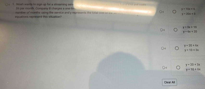 Noah wants to sign up for a streaming serv a one time fee of $10 and costs
$6 per month. Company B charges a one-tim
y=10x+6
number of months using the service and y represents the total cost of the service,
y=20x+3
equations represent this situation?
y=3x+10
y=6x+20
y=20+6x
y=10+3x
y=20+3x
y=10+6x
Clear All