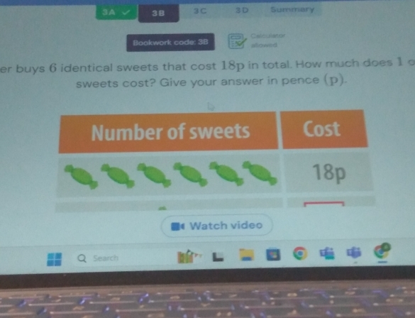 3A 3B 3C 3D Summary 
Bookwork code: 3B Calculator sllowed 
er buys 6 identical sweets that cost 18p in total. How much does 1 o 
sweets cost? Give your answer in pence (p). 
Watch video 
Search