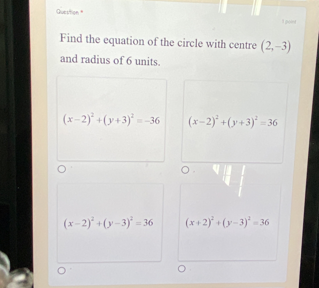 Question * 1 point
Find the equation of the circle with centre (2,-3)
and radius of 6 units.
(x-2)^2+(y+3)^2=-36 (x-2)^2+(y+3)^2=36
(x-2)^2+(y-3)^2=36 (x+2)^2+(y-3)^2=36