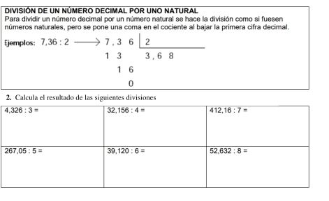 DIVISIÓN DE UN NÚMERO DECIMAL POR UNO NATURAL
Para dividir un número decimal por un número natural se hace la división como si fuesen
números naturales, pero se pone una coma en el cociente al bajar la primera cifra decimal.
Ejemplos 7,36:2_  7,3 6 2
1 3 3 , 6 R
1 6
0
2. Calcula el resultado de las siguientes divisiones