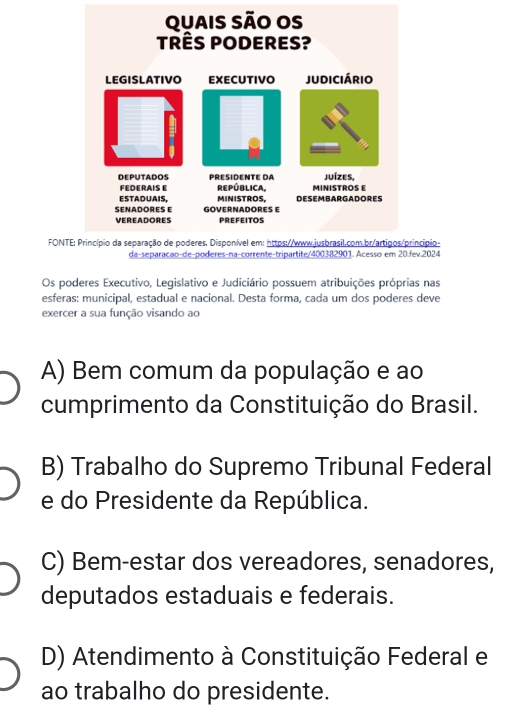 FONncípio-
v.2024
Os poderes Executivo, Legislativo e Judiciário possuem atribuições próprias nas
esferas: municipal, estadual e nacional. Desta forma, cada um dos poderes deve
exercer a sua função visando ao
A) Bem comum da população e ao
cumprimento da Constituição do Brasil.
B) Trabalho do Supremo Tribunal Federal
e do Presidente da República.
C) Bem-estar dos vereadores, senadores,
deputados estaduais e federais.
D) Atendimento à Constituição Federal e
ao trabalho do presidente.