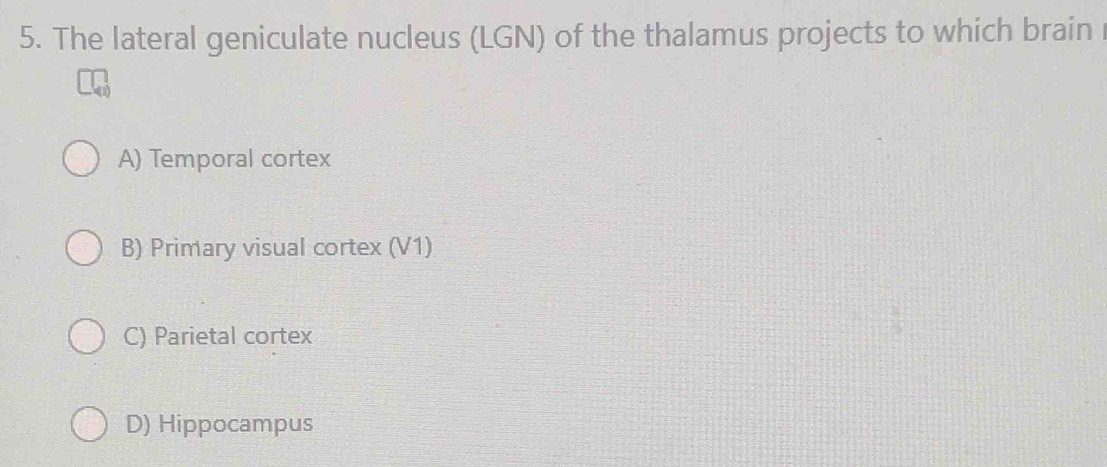 The lateral geniculate nucleus (LGN) of the thalamus projects to which brain
A) Temporal cortex
B) Primary visual cortex (V1)
C) Parietal cortex
D) Hippocampus