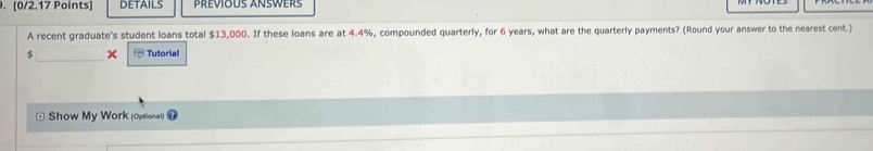 DETAILS PrévioUs Answers 
A recent graduate's student loans total $13,000. If these loans are at 4.4%, compounded quarterly, for 6 years, what are the quarterly payments? (Round your answer to the nearest cent.) 
$ _ t+1 Tutorial 
Show My Work (Optional)