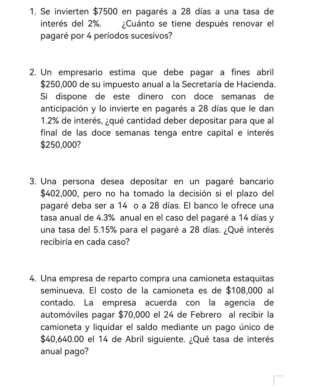 Se invierten $7500 en pagarés a 28 días a una tasa de 
interés del 2%. ¿Cuánto se tiene después renovar el 
pagaré por 4 períodos sucesivos? 
2. Un empresario estima que debe pagar a fines abril
$250,000 de su impuesto anual a la Secretaría de Hacienda. 
Si dispone de este dinero con doce semanas de 
anticipación y lo invierte en pagarés a 28 días que le dan
1.2% de interés, ¿qué cantidad deber depositar para que al 
final de las doce semanas tenga entre capital e interés
$250,000? 
3. Una persona desea depositar en un pagaré bancario
$402,000, pero no ha tomado la decisión si el plazo del 
pagaré deba ser a 14 o a 28 días. El banco le ofrece una 
tasa anual de 4.3% anual en el caso del pagaré a 14 días y 
una tasa del 5.15% para el pagaré a 28 días. ¿Qué interés 
recibiría en cada caso? 
4. Una empresa de reparto compra una camioneta estaquitas 
seminueva. El costo de la camioneta es de $108,000 al 
contado. La empresa acuerda con la agencia de 
automóviles pagar $70,000 el 24 de Febrero al recibir la 
camioneta y liquidar el saldo mediante un pago único de
$40,640.00 el 14 de Abril siguiente. ¿Qué tasa de interés 
anual pago?