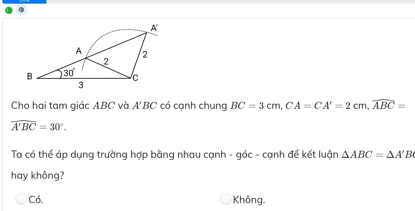 Cho hai tam giác ABC và A'BC có cạnh chung BC=3cm,CA=CA'=2cm,widehat ABC=
widehat A'BC=30°.
Ta có thể áp dụng trường hợp bằng nhau cạnh - góc - cạnh để kết luận △ ABC=△ A'B
hay không?
Có. Không.