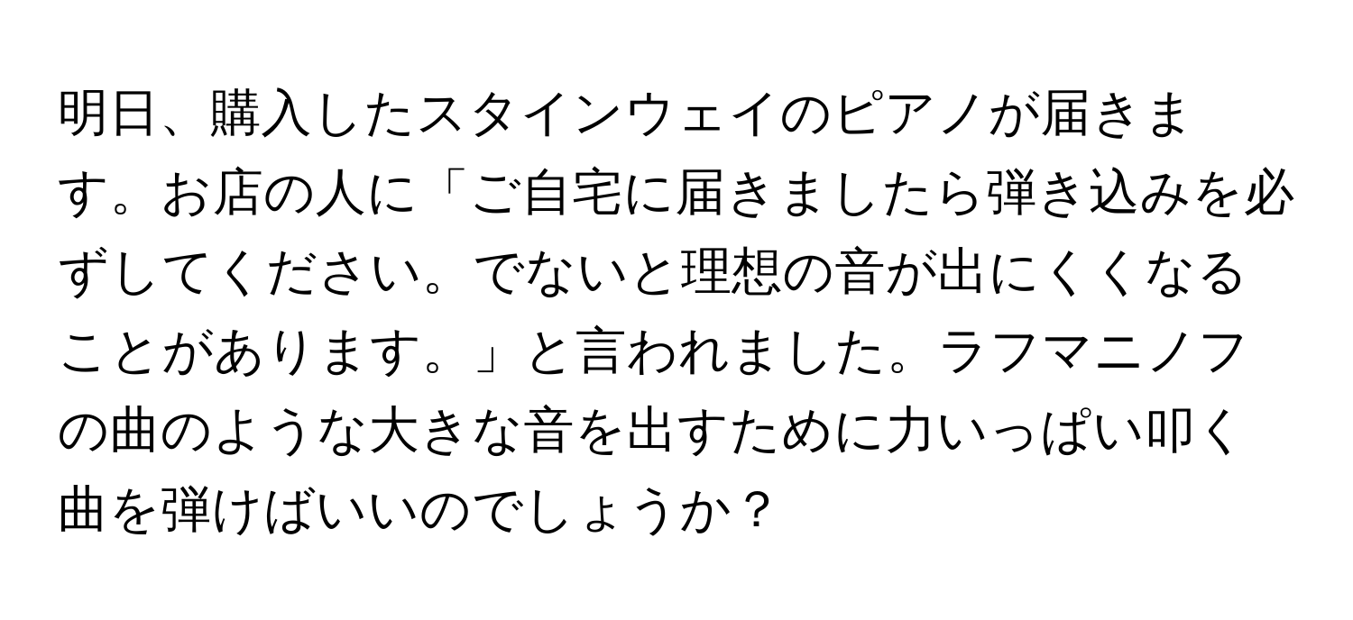 明日、購入したスタインウェイのピアノが届きます。お店の人に「ご自宅に届きましたら弾き込みを必ずしてください。でないと理想の音が出にくくなることがあります。」と言われました。ラフマニノフの曲のような大きな音を出すために力いっぱい叩く曲を弾けばいいのでしょうか？