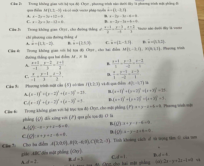 Trong không gian với hệ tọa độ Oxyz , phương trình nào dưới đây là phương trình mặt phẳng đi
qua điểm M(1;2;-3) và có một vectơ pháp tuyến vector n=(1;-2;3).
A. x-2y+3z+12=0. B. x-2y-3z-6=0.
D.
C. x-2y+3z-12=0. x-2y-3z+6=0.
Câu 3: Trong không gian Oxyz, cho đường thẳng đ:  (x-1)/2 = (y-3)/-5 = (z+2)/3 . Vectơ nào dưới đây là vecto
chỉ phương của đường thẳng đ
A. vector u=(1;3;-2). B. vector u=(2;5;3). C. vector u=(2;-5;3). D. vector u=(1;3;2).
Câu 4: Trong không gian với hệ tọa độ Oxyz , cho hai điểm M(1;-2;1),N(0;1;3). Phương trình
đường thẳng qua hai điểm M , N là
B.
A.  (x+1)/-1 = (y-2)/3 = (z+1)/2 .  (x+1)/1 = (y-3)/-2 = (z-2)/1 .
D.
C.  x/-1 = (y-1)/3 = (z-3)/2 .  x/1 = (y-1)/-2 = (z-3)/1 .
Câu 5: Phương trình mặt cầu (S) có tâm I(1;2;3) và đi qua điểm A(1;-1;7) là
A. (x-1)^2+(y-2)^2+(z-3)^2=25. B. (x+1)^2+(y+2)^2+(z+3)^2=25.
C. (x-1)^2+(y-2)^2+(z-3)^2=5. D. (x+1)^2+(y+2)^2+(z+3)^2=5.
Câu 6: Trong không gian với hệ trục tọa độ Oxyz, cho mặt phẳng (P): x+y-z+6=0. Phương trình mặt
phẳng (Q) đối xứng với (P) qua gốc tọa độ O là
A. (Q):-x-y+z-6=0.
B. (Q):x+y-z-6=0.
D. (Q):x-y-z+6=0.
C. (Q):x+y+z-6=0.
Câu 7: Cho ba điểm A(3;0;0),B(0;-6;0),C(0;2;-3) Tính khoảng cách đ từ trọng tâm G của tam
giác ABC đến mặt phẳng (Oxy).
A. d=2. B. d=3. C. d=1. D. d=4.
uc toa độ Oxyz,cho hai mặt phẳng (α): 2x-y+2z-1=0 và