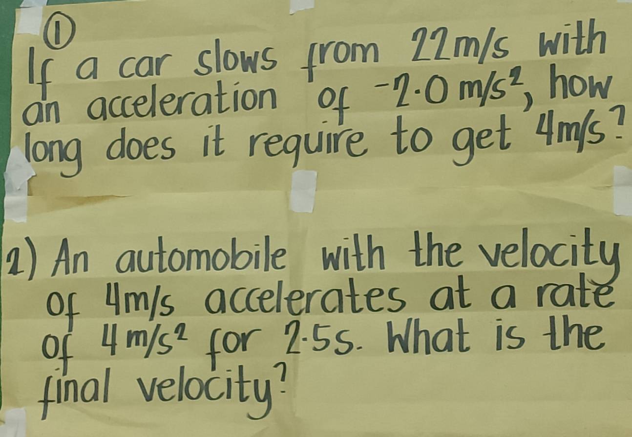 ① 
If a car slows from 22m/s with 
an acceleration of -2· 0m/s^2 how 
long does it require to get 4m/s? 
) An automobile with the velocity 
of Ums accelerates at a rate 
of 4m/s^2 for 2.55. What is the 
final velocity?