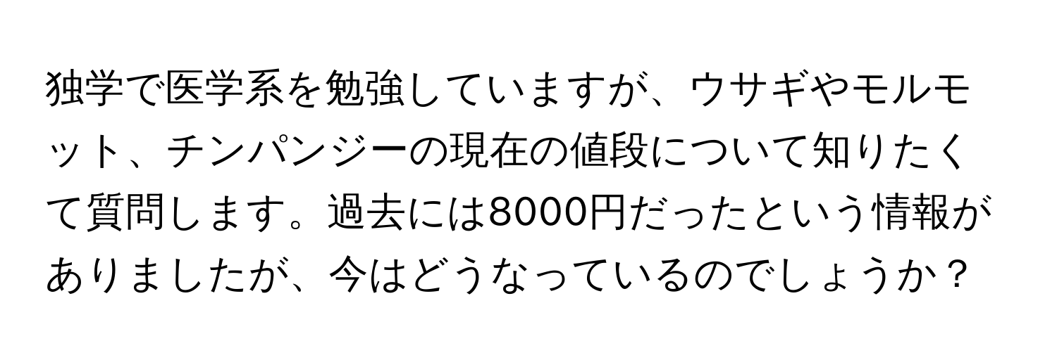 独学で医学系を勉強していますが、ウサギやモルモット、チンパンジーの現在の値段について知りたくて質問します。過去には8000円だったという情報がありましたが、今はどうなっているのでしょうか？