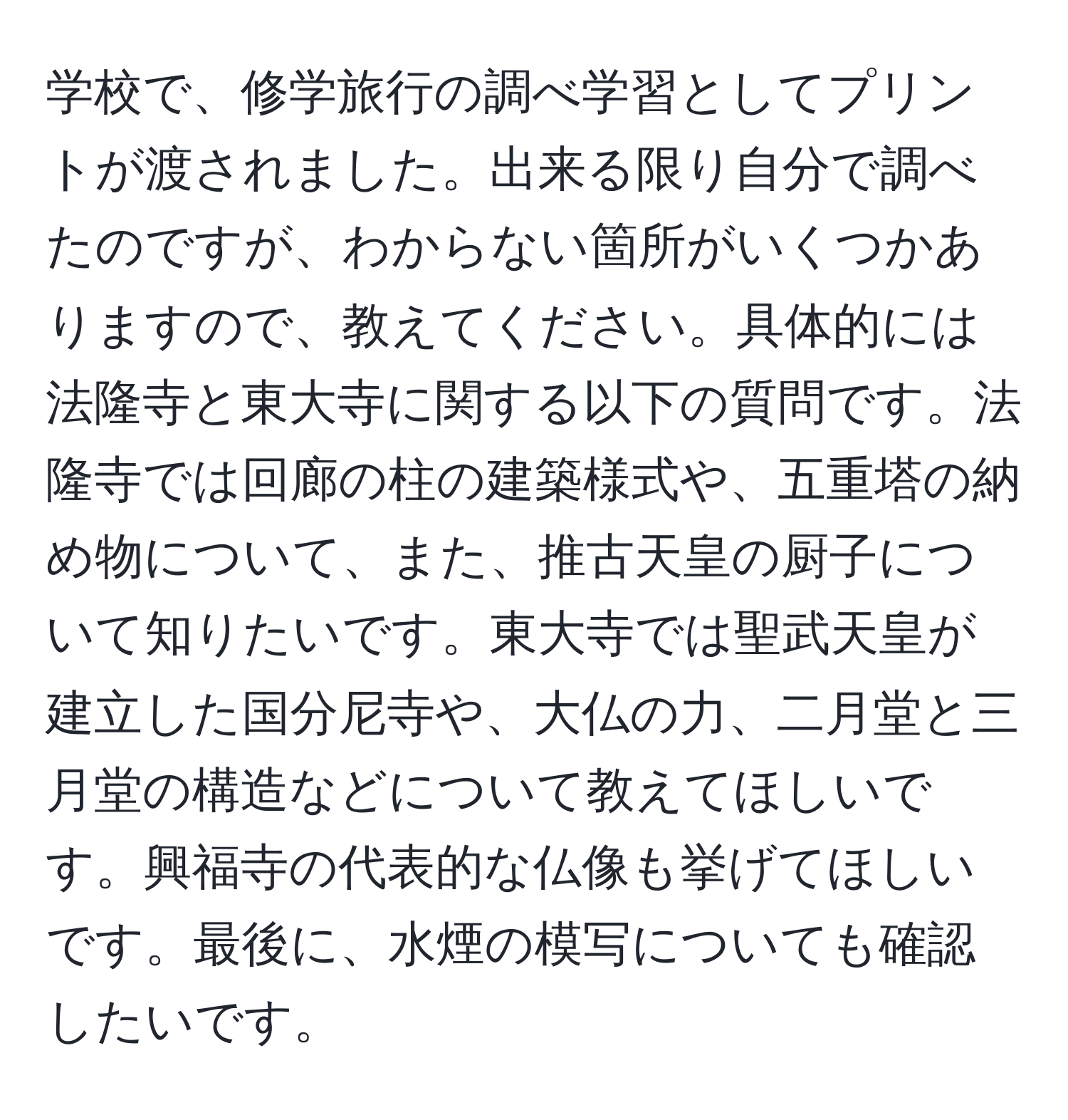 学校で、修学旅行の調べ学習としてプリントが渡されました。出来る限り自分で調べたのですが、わからない箇所がいくつかありますので、教えてください。具体的には法隆寺と東大寺に関する以下の質問です。法隆寺では回廊の柱の建築様式や、五重塔の納め物について、また、推古天皇の厨子について知りたいです。東大寺では聖武天皇が建立した国分尼寺や、大仏の力、二月堂と三月堂の構造などについて教えてほしいです。興福寺の代表的な仏像も挙げてほしいです。最後に、水煙の模写についても確認したいです。