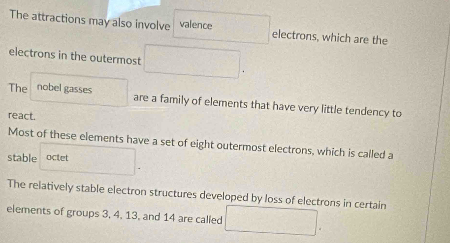 The attractions may also involve valence electrons, which are the
electrons in the outermost
The nobel gasses are a family of elements that have very little tendency to
react.
Most of these elements have a set of eight outermost electrons, which is called a
stable octet
The relatively stable electron structures developed by loss of electrons in certain
elements of groups 3, 4, 13, and 14 are called