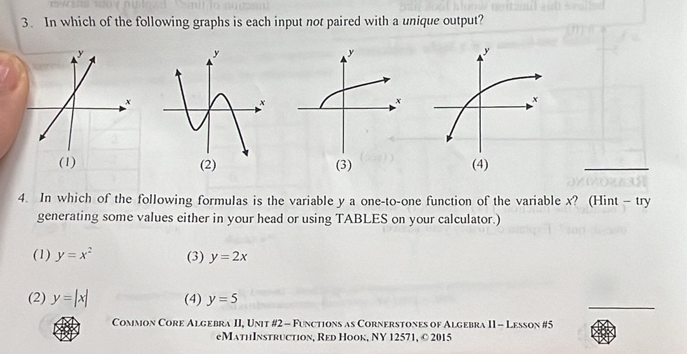 In which of the following graphs is each input not paired with a unique output?
(1) (3) 
_
4. In which of the following formulas is the variable y a one-to-one function of the variable x? (Hint - try
generating some values either in your head or using TABLES on your calculator.)
(1) y=x^2 (3) y=2x
(2) y=|x| (4) y=5
_
Common Core Algebra II, Unit #2 - Functions as Cornerstones of Algebra II - Lesson #5
eMathInstruction, Red Hook, NY 12571, © 2015