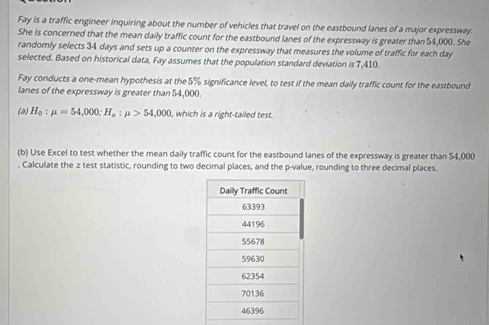 Fay is a traffic engineer inquiring about the number of vehicles that travel on the eastbound lanes of a major expressway. 
She is concerned that the mean daily traffic count for the eastbound lanes of the expressway is greater than 54,000. She 
randomly selects 34 days and sets up a counter on the expressway that measures the volume of traffic for each day
selected. Based on historical data, Fay assumes that the population standard deviation is 7,410. 
Fay conducts a one-mean hypothesis at the 5% significance level, to test if the mean daily traffic count for the eastbound 
lanes of the expressway is greater than 54,000. 
(a) H_0:mu =54,000; H_a:mu >54,000 , which is a right-tailed test. 
(b) Use Excel to test whether the mean daily traffic count for the eastbound lanes of the expressway is greater than 54,000
Calculate the z test statistic, rounding to two decimal places, and the p -value, rounding to three decimal places.