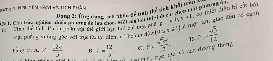 ương 4. NGUYÊN HÀM VÀ TÍCH PHÂN
Dạng 2: Ứng dụng tích phân để tính thể tích khối tròn X
AN I. Câu trắc nghiệm nhiều phương án lựa chọn. Mỗi câu hồi thí sinh chỉ chọn một phương án.
1: Tính thể tích V của phần vật thể giới hạn bởi hai mặt phẳng x=0, x=1 , cổ thiết diện bị cắt bởi
mặt phẳng vuông góc với trục Ox tại điểm có hoành dhat Qx(0≤ x≤ 1) là một tam giác đều có cạnh
bằng x. A. V= 12π /5 . B. V= 12/5 . C. V= sqrt(3)π /12 .
D. V= sqrt(3)/12 .
u=sin x , trục Ox và các đường thắng