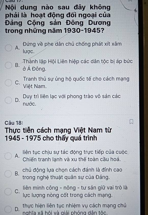 Cau 17.
Nội dung nào sau đây không
phải là hoạt động đối ngoại của
Đảng Cộng sản Đông Dương
trong những năm 1930-1945?
Đứng về phe dân chủ chống phát xít xâm
A.
lược.
Thành lập Hội Liên hiệp các dân tộc bị áp bức
B.
ở Á Đông.
Tranh thủ sự ủng hộ quốc tế cho cách mạng
C.
Việt Nam.
D. Duy trì liên lạc với phong trào vô sản các
nước.
Câu 18:
Thực tiễn cách mạng Việt Nam từ
1945 - 1975 cho thấy quá trình
A. liên tục chịu sự tác động trực tiếp của cuộc
Chiến tranh lạnh và xu thế toàn cầu hoá.
B. chủ động lựa chọn cách đánh là đỉnh cao
trong nghệ thuật quân sự của Đảng.
C. liên minh công - nông - tư sản giữ vai trò là
lực lượng nòng cốt trong cách mạng.
D. thực hiện liên tục nhiệm vụ cách mạng chủ
nghĩa xã hôi và qiải phóng dân tộc.