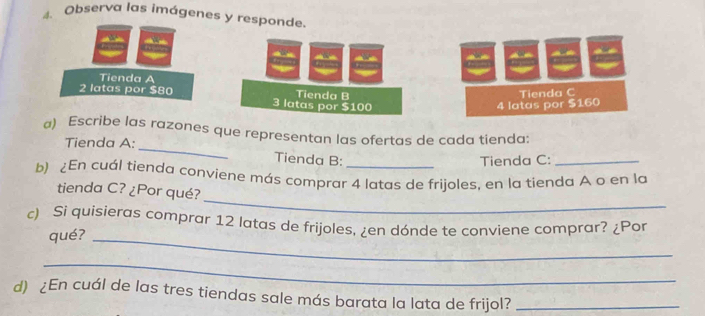 Observa las imágenes y responde. 
Tienda A
2 latas por $80 3 latas por $100 Tienda B 
Tienda C
4 latas por $160
_ 
a) Escribe las razones que representan las ofertas de cada tienda: 
Tienda A: 
Tienda B: Tienda C:_ 
b) ¿En cuál tienda conviene más comprar 4 latas de frijoles, en la tienda A o en la 
_ 
tienda C? ¿Por qué? 
c) Si quisieras comprar 12 latas de frijoles, ¿en dónde te conviene comprar? ¿Por 
qué?_ 
_ 
d) ¿En cuál de las tres tiendas sale más barata la lata de frijol?_